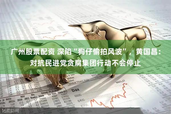 广州股票配资 深陷“狗仔偷拍风波”，黄国昌：对抗民进党贪腐集团行动不会停止