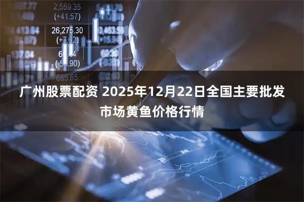 广州股票配资 2025年12月22日全国主要批发市场黄鱼价格行情