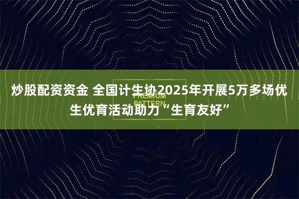 炒股配资资金 全国计生协2025年开展5万多场优生优育活动助力“生育友好”