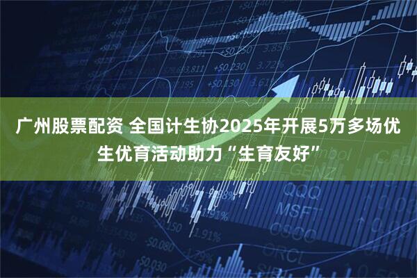 广州股票配资 全国计生协2025年开展5万多场优生优育活动助力“生育友好”