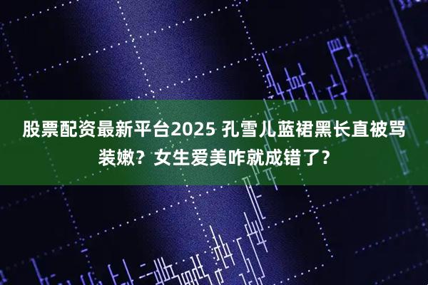 股票配资最新平台2025 孔雪儿蓝裙黑长直被骂装嫩？女生爱美咋就成错了？