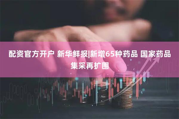 配资官方开户 新华鲜报|新增65种药品 国家药品集采再扩围
