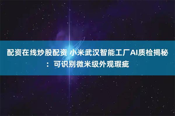 配资在线炒股配资 小米武汉智能工厂AI质检揭秘：可识别微米级外观瑕疵