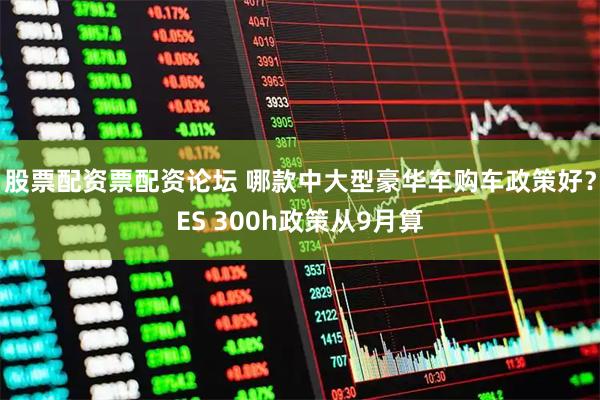 股票配资票配资论坛 哪款中大型豪华车购车政策好？ES 300h政策从9月算