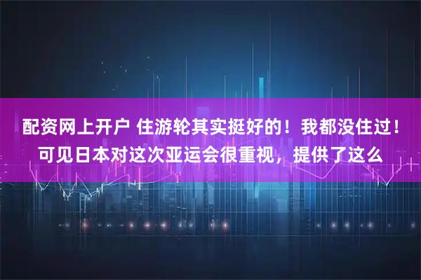 配资网上开户 住游轮其实挺好的！我都没住过！可见日本对这次亚运会很重视，提供了这么