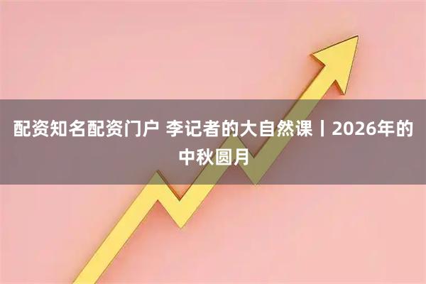 配资知名配资门户 李记者的大自然课丨2026年的中秋圆月